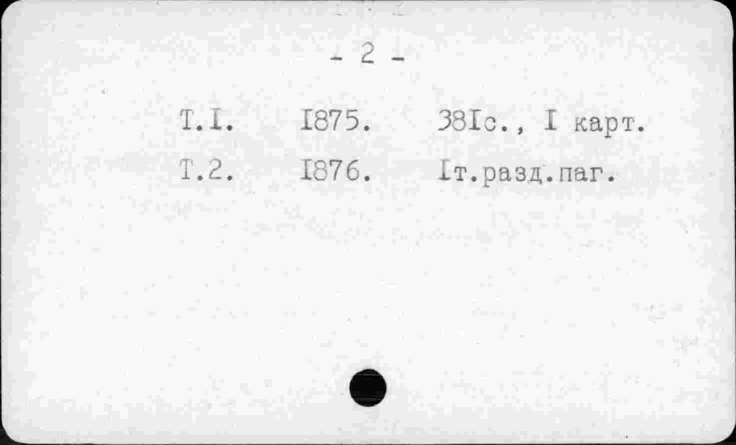 ﻿- 2 -
T.l.	1875.	38Ic., I карт.
1.2.	1876.	Іт.разд.паг.